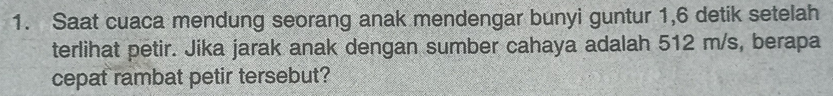 Saat cuaca mendung seorang anak mendengar bunyi guntur 1, 6 detik setelah 
terlihat petir. Jika jarak anak dengan sumber cahaya adalah 512 m/s, berapa 
cepat rambat petir tersebut?