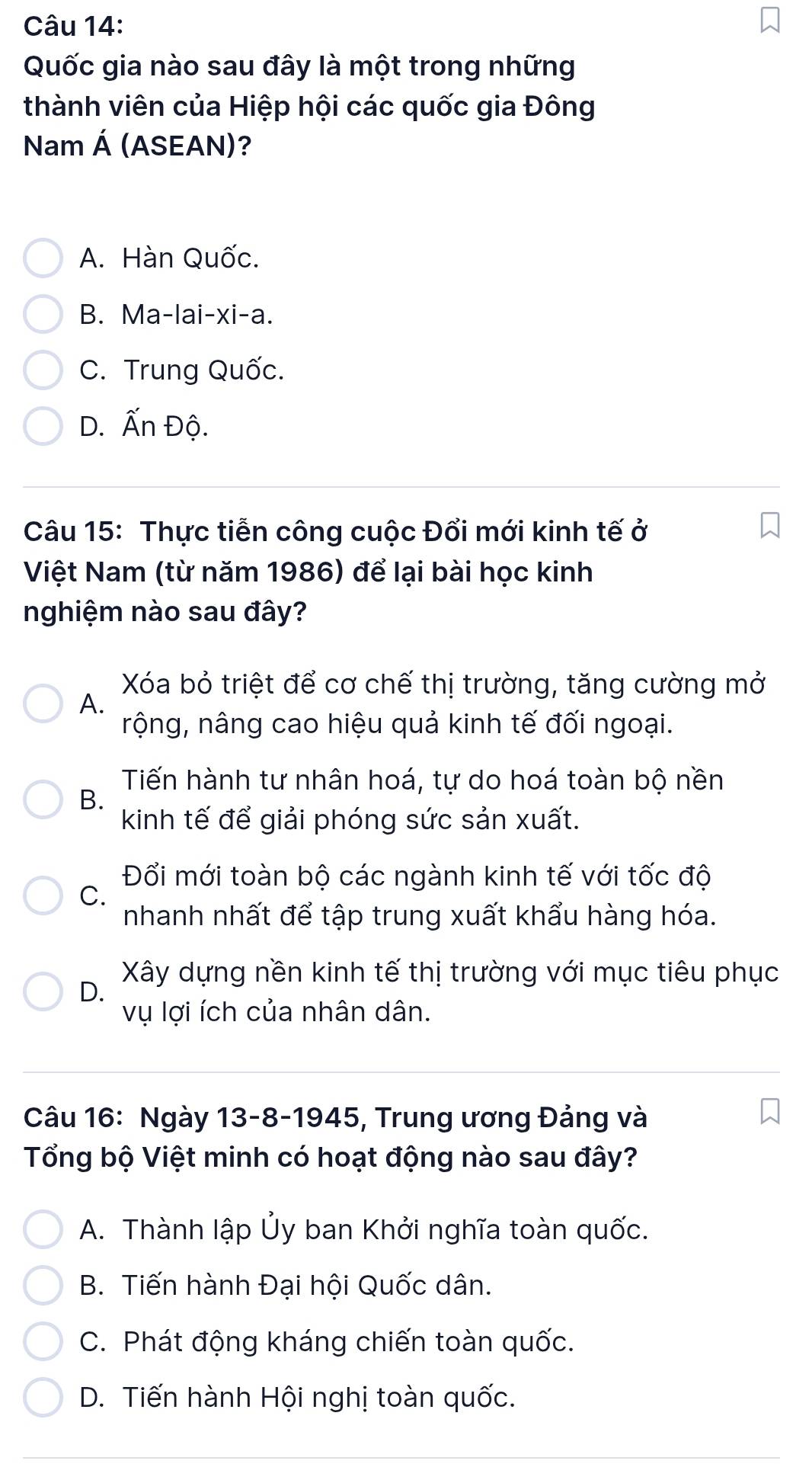 Quốc gia nào sau đây là một trong những
thành viên của Hiệp hội các quốc gia Đông
Nam Á (ASEAN)?
A. Hàn Quốc.
B. Ma-lai-xi-a.
C. Trung Quốc.
D. Ấn Độ.
Câu 15: Thực tiễn công cuộc Đổi mới kinh tế ở
Việt Nam (từ năm 1986) để lại bài học kinh
nghiệm nào sau đây?
Xóa bỏ triệt để cơ chế thị trường, tăng cường mở
A.
nộng, nâng cao hiệu quả kinh tế đối ngoại.
Tiến hành tư nhân hoá, tự do hoá toàn bộ nền
B.
kinh tế để giải phóng sức sản xuất.
Đổi mới toàn bộ các ngành kinh tế với tốc độ
C.
nhanh nhất để tập trung xuất khẩu hàng hóa.
Xây dựng nền kinh tế thị trường với mục tiêu phục
D.
vụ lợi ích của nhân dân.
Câu 16: Ngày 13-8-1945, Trung ương Đảng và
Tổng bộ Việt minh có hoạt động nào sau đây?
A. Thành lập Ủy ban Khởi nghĩa toàn quốc.
B. Tiến hành Đại hội Quốc dân.
C. Phát động kháng chiến toàn quốc.
D. Tiến hành Hội nghị toàn quốc.