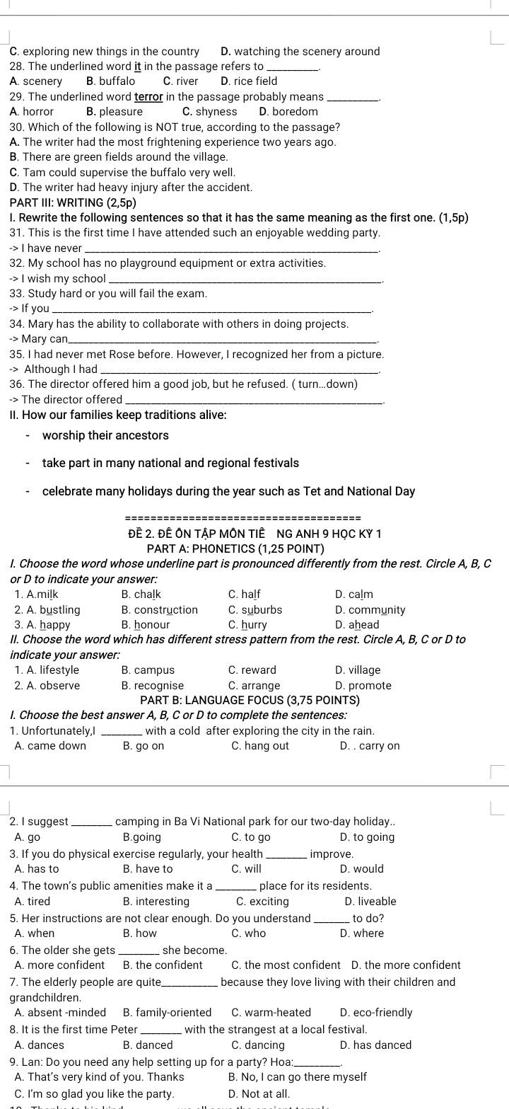 C. exploring new things in the country D. watching the scenery around
28. The underlined word it in the passage refers to_
A. scenery B. buffalo C. river D. rice field
29. The underlined word terror in the passage probably means_
A. horror B. pleasure C. shyness D. boredom
30. Which of the following is NOT true, according to the passage?
A. The writer had the most frightening experience two years ago.
B. There are green fields around the village.
C. Tam could supervise the buffalo very well.
D. The writer had heavy injury after the accident.
PART III: WRITING (2,5p)
I. Rewrite the following sentences so that it has the same meaning as the first one. (1,5p)
31. This is the first time I have attended such an enjoyable wedding party.
-> I have never_
32. My school has no playground equipment or extra activities.
-> I wish my school_
33. Study hard or you will fail the exam.
-> If you_
34. Mary has the ability to collaborate with others in doing projects
-> Mary can_
35. I had never met Rose before. However, I recognized her from a picture.
-> Although I had
36. The director offered him a good job, but he refused. ( turn...down)
-> The director offered_
II. How our families keep traditions alive:
worship their ancestors
take part in many national and regional festivals
celebrate many holidays during the year such as Tet and National Day
_
ĐÊ 2. ĐÊ ÔN TậP MÔN TIÊ NG ANH 9 HỌC KY 1
PART A: PHONETICS (1,25 POINT)
I. Choose the word whose underline part is pronounced differently from the rest. Circle A, B, C
or D to indicate your answer:
1. A.milk B. chalk C. half D. calm
2. A. bustling B. construction C. suburbs D. community
3. A. happy B. honour C. hurry D. ahead
II. Choose the word which has different stress pattern from the rest. Circle A, B, C or D to
indicate your answer:
1. A. lifestyle B. campus C. reward D. village
2. A. observe B. recognise C. arrange D. promote
PART B: LANGUAGE FOCUS (3,75 POINTS)
I. Choose the best answer A, B, C or D to complete the sentences:
1. Unfortunately,I _with a cold after exploring the city in the rain.
A. came down B. go on C. hang out D. . carry on
2. I suggest_ camping in Ba Vi National park for our two-day holiday..
A. go B.going C. to go D. to going
3. If you do physical exercise regularly, your health improve.
A. has to B. have to C. will D. would
4. The town's public amenities make it a_ place for its residents.
A. tired B. interesting C. exciting D. liveable
5. Her instructions are not clear enough. Do you understand _to do?
A. when B. how C. who D. where
6. The older she gets _she become.
A. more confident B. the confident C. the most confident D. the more confident
7. The elderly people are quite _because they love living with their children and
grandchildren.
A. absent -minded B. family-oriented C. warm-heated D. eco-friendly
8. It is the first time Peter_ with the strangest at a local festival.
A. dances B. danced C. dancing D. has danced
9. Lan: Do you need any help setting up for a party? Hoa:
A. That's very kind of you. Thanks B. No, I can go there myself
C. I'm so glad you like the party. D. Not at all.