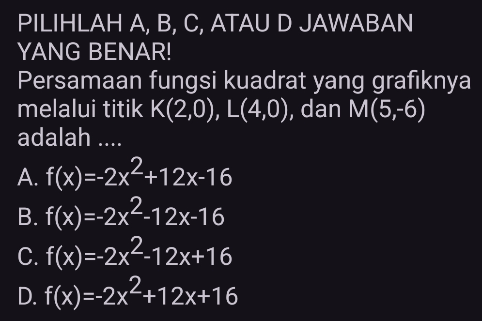 PILIHLAH A, B, C, ATAU D JAWABAN
YANG BENAR!
Persamaan fungsi kuadrat yang grafiknya
melalui titik K(2,0), L(4,0) , dan M(5,-6)
adalah ....
A. f(x)=-2x^2+12x-16
B. f(x)=-2x^2-12x-16
C. f(x)=-2x^2-12x+16
D. f(x)=-2x^2+12x+16