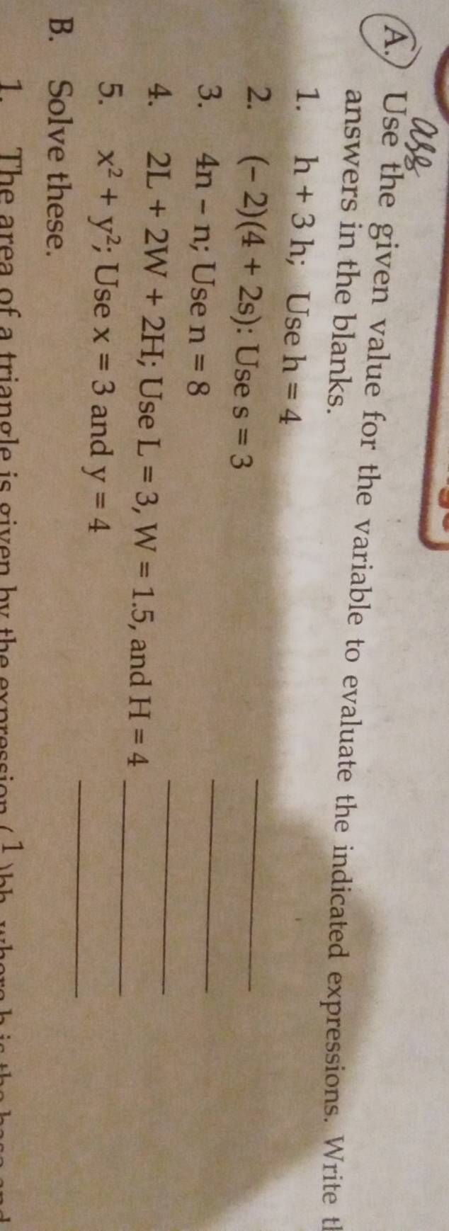 ) Use the given value for the variable to evaluate the indicated expressions. Write t 
answers in the blanks. 
1. h+3h; Use h=4
2. (-2)(4+2s) : Use s=3
_ 
3. 4n-n; Use n=8
_ 
_ 
4. 2L+2W+2H; Use L=3, W=1.5 , and H=4 _ 
5. x^2+y^2; Use x=3 and y=4
_ 
B. Solve these. 
1 The area of a triangle is given by the expression ,1 hh