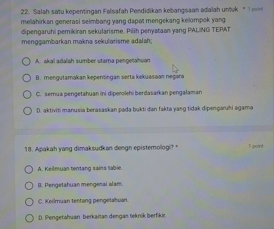 Salah satu kepentingan Falsafah Pendidikan kebangsaan adalah untuk * 1 point
melahirkan generasi seimbang yang dapat mengekang kelompok yang
dipengaruhi pemikiran sekularisme. Pilih penyataan yang PALING TEPAT
menggambarkan makna sekularisme adalah;
A. akal adalah sumber utama pengetahuan
B. mengutamakan kepentingan serta kekuasaan negara
C. semua pengetahuan ini diperolehi berdasarkan pengalaman
D. aktiviti manusia berasaskan pada bukti dan fakta yang tidak dipengaruhi agama
18. Apakah yang dimaksudkan dengn epistemologi? * 1 point
A. Keilmuan tentang sains tabie.
B. Pengetahuan mengenai alam.
C. Keilmuan tentang pengetahuan.
D. Pengetahuan berkaitan dengan teknik berfikir.