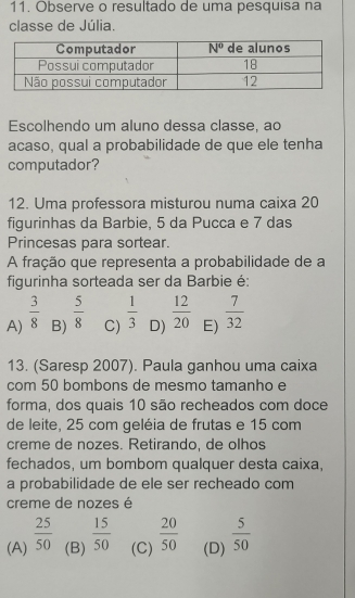 Observe o resultado de uma pesquisa na
classe de Júlia.
Escolhendo um aluno dessa classe, ao
acaso, qual a probabilidade de que ele tenha
computador?
12. Uma professora misturou numa caixa 20
figurinhas da Barbie, 5 da Pucca e 7 das
Princesas para sortear.
A fração que representa a probabilidade de a
figurinha sorteada ser da Barbie é:
A)  3/8  B)  5/8  C)  1/3  D)  12/20  E)  7/32 
13. (Saresp 2007). Paula ganhou uma caixa
com 50 bombons de mesmo tamanho e
forma, dos quais 10 são recheados com doce
de leite, 25 com geléia de frutas e 15 com
creme de nozes. Retirando, de olhos
fechados, um bombom qualquer desta caixa,
a probabilidade de ele ser recheado com
creme de nozes é
(A)  25/50  (B)  15/50  (C)  20/50  (D)  5/50 