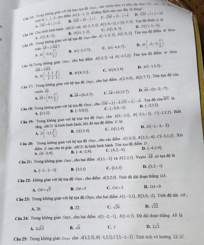 Cầu 13: Trong không gian với hệ trục tọa độ Oxyz , các véctơ đơn vị trên các trục Ox , Dy , Ca ta
lượt là 7, 7, E, cho điểm M(2,-1,1). Khẳng định nào sau đây là đúng?
A. overline OM=k+overline j+2overline i. B. vector OM=2vector k-vector j+vector i. C. vector OM=2vector i-vector j+vector k.
D. overline OM=overline i+overline j+2overline k.. Tọa độ đinh D là
Câu 14: Cho hình binh hành ABCD với A(-2;3;1),B(3;0;-1),C(6;5;0) D(1;8;2). D. D(11;2;-2).
A. D(1;8;-2). B. D(11;2;2). C.
Câu 15: Trong không gian với hệ tọa độ Oxyz cho A(-1;2;3),B(1;0;2) Tìm tọa độ điểm M thỏa
 
mān overline AB=2overline MA ?
A. M(-2,3, 7/2 ). B. M(-2;3;7). C. M(-4;6;7). D. M(-2;-3; 7/2 ).
Câu 16.Trong không gian Oxyz , cho hai điểm A(1;2;3) và B(-2;1;2). Tìm tọa độ điểm M thỏa
overline MB=2overline MA.
A. M(- 1/2 ; 3/2 ; 5/2 ). B. M(4;3,1). C. M(4;3;4). D. M(-1;3;5).
Cầu 17: Trong không gian với hệ tọa độ Oxyz , cho hai điểm A(2;5;0),B(2;7;7).  Tìm tọa độ của
vecto overline AB.
A. overline AB=(0,1; 7/2 ). B. vector AB=(0;2;7). C. overline AB=(4;12;7). D. overline AB=(0;-2;-7).
Câu 18: Trong không gian với hệ tọa độ Oxyz , cho vector OM=2vector j-vector k;vector ON=2vector j-3vector i D. . Tọa độ của overline MN là.
A. (1;1;2). B. (-3;0;1). C. (-3;0;-1). (-2;1;1).
Câu 19: Trong không gian với hxi trục tọa độ Oxyz, cho A(0;-1;1),B(-2;1;-1),C(-1;3;2). Biết
rằng ABCD là hình bình hành, khi đó tọa độ điểm D là:
A. D(-1,1, 2/3 ). B. D(1;3;4). C. D(1;1;4). D. D(-1;-3;-2).
Câu 20: Trong không gian với tệ tọa độ Oxyz , cho các điểm A(1;0;3),B(2;3;-4),C(-3;1;2). Xét
1
điểm D sao cho tứ giác ABCD là hình bình hành. Tim tọa độ điểm D .
A. (4;-2;9). B. (-4;-2;9). C. (4;2;-9). D. (-4;2;9).
Câu 21: Trong không gian Oxyz , cho hai điểm A(1;1;-2) và B(2;2;1). Vecto overline AB có tọa độ là
A. (-1;-1;-3) B. (3,1;1) C. (1;1;3) D. (3,3,-1)
Cầu 22: không gian với hhat c toạ độ Oxyz , cho điểm A(2;2;1). Tính độ dài đoạn thẳng OA.
A. OA=sqrt(5) B. OA=5 C. OA=3 D. OA=9
Câu 23: Trong không gian với hệ tọa độ Oxyz, cho hai điểm A(1;-3;1),B(3;0;-2). Tính độ dài AB
A. 26. B. 22. C. sqrt(26). D. sqrt(22).
A(1;-2;-1),B(1;4;3)
Câu 24: Trong không gian Oxyz , cho hai điểm C. Độ dài đoạn thắng AB là
A. 2sqrt(13) B. sqrt(6) C. 3 D. 2sqrt(3)
Câu 25: Trong không gian Oxyz cho A(1;2;3);B(-1;2;1);C(3;-1;-2). Tính tích vô hướng overline AB.overline AC.