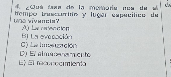 ¿Qué fase de la memoria nos da el de
tiempo trascurrido y lugar específico de
una vivencia?
A) La retención
B) La evocación
C) La localización
D) El almacenamiento
E) El reconocimiento