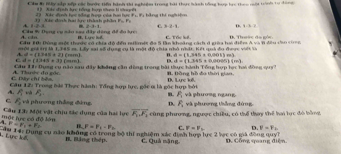 Hãy sắp xếp các bước tiến hành thí nghiệm trong bài thực hành tổng hợp lực theo một trình tự đúng:
1) Xác định lực tổng hợp theo lí thuyết
2) Xác định lực tổng hợp của hai lực F_1,F_2 bằng thí nghiệm.
3) Xác đinh hai lực thành phần F_1,F_2
A. 1-2-3 B. 2-3-1. C. 3-2-1. D. 1-3-2,
Câu 9: Dụng cụ nào sau đây dùng để đo lực:
A. cân. B, Lực kế, C. Tốc kế. D. Thước đo góc.
Câu 10: Dùng một thước có chía độ đến milimét đo 5 lần khoảng cách d giữa hai điểm A và B đều cho cùng
một giá trị là 1,345 m. Lấy sai số dụng cụ là một độ chia nhỏ nhất. Kết quả đo được viết là
A. d=(1345± 2)(mm). B. d=(1,345± 0,001)m).
C. d=(1345± 3)(mm). D. d=(1,345± 0,0005)(m).
Câu 11: Dụng cụ nào sau đây không cần dùng trong bài thực hành Tổng hợp lực hai đồng quy?
A. Thước đo góc. B. Đồng hồ đo thời gian.
C. Dây chỉ bền. D. Lực kế.
Câu 12: Trong bài Thực hành: Tổng hợp lực, góc α là góc hợp bởi
A. overline F_1 và vector F_2. và phương ngang.
B. vector F_1
C. vector F_2 và phương thắng đứng. và phương thắng đứng.
D. vector F_1
Câu 13: Một vật chịu tác dụng của hai lực vector F_1,vector F_2 cùng phương, ngược chiều, có thể thay thế hai lực đó bằng
một lực có độ lớn
A. F=F_1+F_2.
B. F=F_1-F_2. C. F=F_1. D. F=F_2.
Câu 14: Dụng cụ nào không có trong bộ thí nghiệm xác định hợp lực 2 lực có giá đồng quy?. Lực kế.
B. Bảng thép. C. Quả nặng. D. Cổng quang điện.