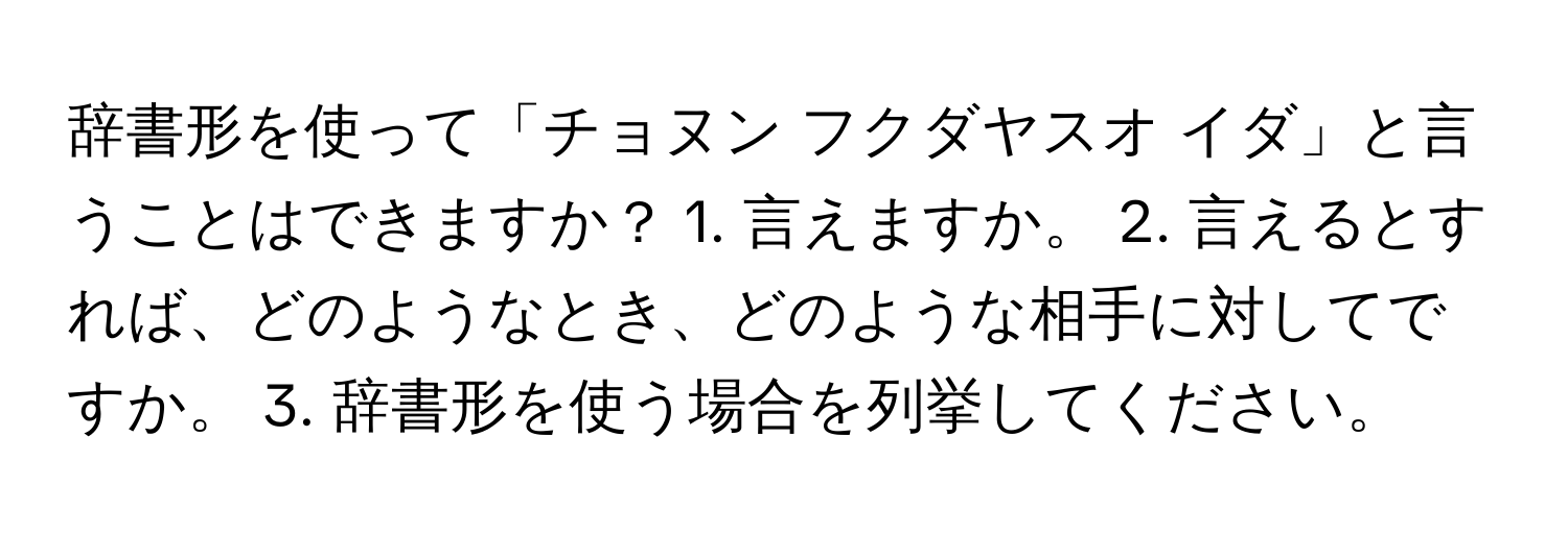 辞書形を使って「チョヌン フクダヤスオ イダ」と言うことはできますか？ 1. 言えますか。 2. 言えるとすれば、どのようなとき、どのような相手に対してですか。 3. 辞書形を使う場合を列挙してください。