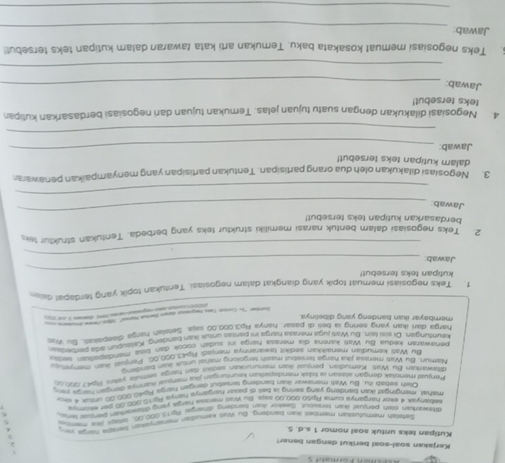 Asésmén Formati 5 
Kerjakan soal-soal berikut dengan benar!

3
Kutipan teks untuk soal nomor 1 s.d. 5.
Setelah memutusuin membeli ikan bandend. Bu Wati kemudian menanyskian berspa naga V
ditawarkan olen penjual ikan tersebut Saekor ikan bandeng dinargai Rp15.000.06, tetapi jika mente 5
sebanyak 4 ekor harganya cuma Ro50.000.00 saia. Bu Was merasa haiga yang dawaran Senuas tels 6
rshal, mengingat ikan bandeng yand sering la bell di pasar harganya hanya Rip10,000.00 per ekomya 7
Oleh sebab itu. Bu Wati menawar ikan bandeng tersebut dengan harga Rip40.000.00 untux 4 sko
Penjual menolak dengan alasan ia tidak mendapation keuntungan jaxa mensal kaneya dengan harga jan 
ditawarkan Bu Wati Kemudian. peniuai ikan menurunkan sedikit dan harga semula yakni Rb47.000.0
Namun. Bu Wati merasa lika harqa tersebiut masih tergolong mahal untuk ikan bandeng
Bu Wati kemudian menaikkuan sedikit sawarannva menjadi Rp43,000,00. Penjual ikan menye 
penawaran kedua Bu Wati karena dia merasa harga ini sudah cocok dan biaa mendapalian seck
keunturigan. Di sisi lain, Bu Wati juga merasa harga ini pantas untuk ikan bandeng. Kalaupun ada perbedan
harga dari ikan yang sering ia beli di pasar, hanya Rp3.000,00 saja. Setelah harga disepakas. Bu Was
membayar ikan bandeng yang dibelinya.
Sumber ''3 Cortoh Taks Negosissi dacan Bentul Nara'', rps Nrw amusiens conu
202or0  contah taka negomiesi-marasi fbmt, diskses 3 Jut 201
1. Teks negosiasi memuat topik yang diangkat dalam negosiasi. Tentukan topik yang terdapel dale
kutipan teks tersebut!
_
Jawab
_
2. Teks negosiasi dalam bentuk narasi memiliki struktur teks yang berbeda. Tentukan struktur tek
_
berdasarkan kutipan teks tersebut!
Jawab:
_
3. Negosiasi dilakukan oleh dua orang partisipan. Tentukan partisipan yang menyampaikan penawara
dalam kutipan teks tersebut!
Jawab:_
_
4. Negosiasi dilakukan dengan suatu tujuan jelas. Temukan tujuan dari negosiasi berdasarkan kutipan
teks tersebut!
Jawab:_
_
5. Teks negosiasi memuat kosakata baku. Temukan arti kata tawaran dalam kutipan teks tersebut!
_
Jawab:
_