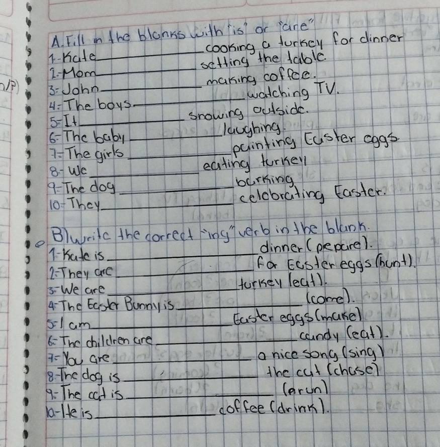 Fill in the blanus with is? or jane" 
T-hate_ cooking a furkey for dinner 
I Mom_ setting the table. 
making coffee. 
B3: John_ 
4: The boys _watching TV. 
snowing outside.
5/ I+ _ 
6: The baby _laughing 
7- The girls_ 
painting Euster eggs 
8. We_ 
eating turine 
9- The dog _burking 
10 They_ 
celobrating Easter. 
B)writc the forreet ingi verb in the blank 
dinner (pepare). 
1 -Kate is_ 
2: They are_ 
for Eester eggs (hunt) 
5We are _furksey (eat). 
4 The Easter Bunny is _(corre). 
5=1 am_ Easter eggs(make) 
6- The children are_ 
candy (eat). 
7= You are _a nice song (sing ) 
8. The dog is_ 
the cut (chase? 
9- The cat is_ 
(aron) 
la-Hfe is _doffee(drinn).