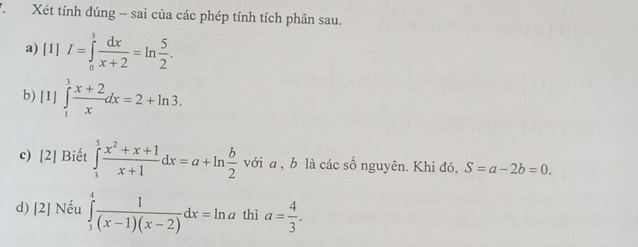 Xét tính đúng - sai của các phép tính tích phân sau. 
a) [1] I=∈tlimits _0^(3frac dx)x+2=ln  5/2 . 
b) [1] ∈tlimits _1^(3frac x+2)xdx=2+ln 3. 
c) [2] Biết ∈tlimits _1^(5frac x^2)+x+1x+1dx=a+ln  b/2 vdelta ia. , b là các số nguyên. Khi đó, S=a-2b=0. 
d) [2] Nếu ∈tlimits _3^(4frac 1)(x-1)(x-2)dx=ln a thì a= 4/3 .