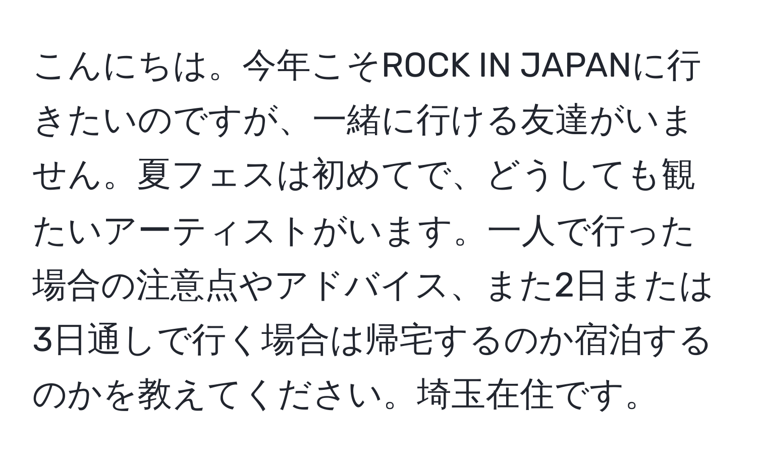 こんにちは。今年こそROCK IN JAPANに行きたいのですが、一緒に行ける友達がいません。夏フェスは初めてで、どうしても観たいアーティストがいます。一人で行った場合の注意点やアドバイス、また2日または3日通しで行く場合は帰宅するのか宿泊するのかを教えてください。埼玉在住です。