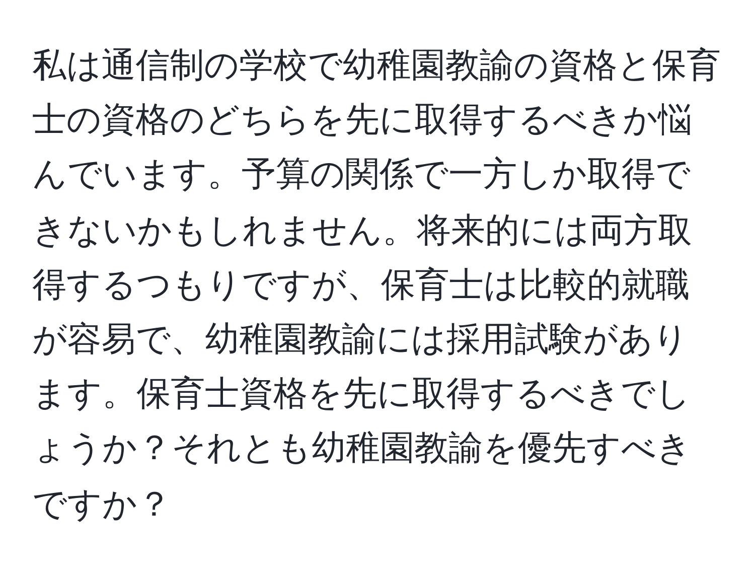 私は通信制の学校で幼稚園教諭の資格と保育士の資格のどちらを先に取得するべきか悩んでいます。予算の関係で一方しか取得できないかもしれません。将来的には両方取得するつもりですが、保育士は比較的就職が容易で、幼稚園教諭には採用試験があります。保育士資格を先に取得するべきでしょうか？それとも幼稚園教諭を優先すべきですか？