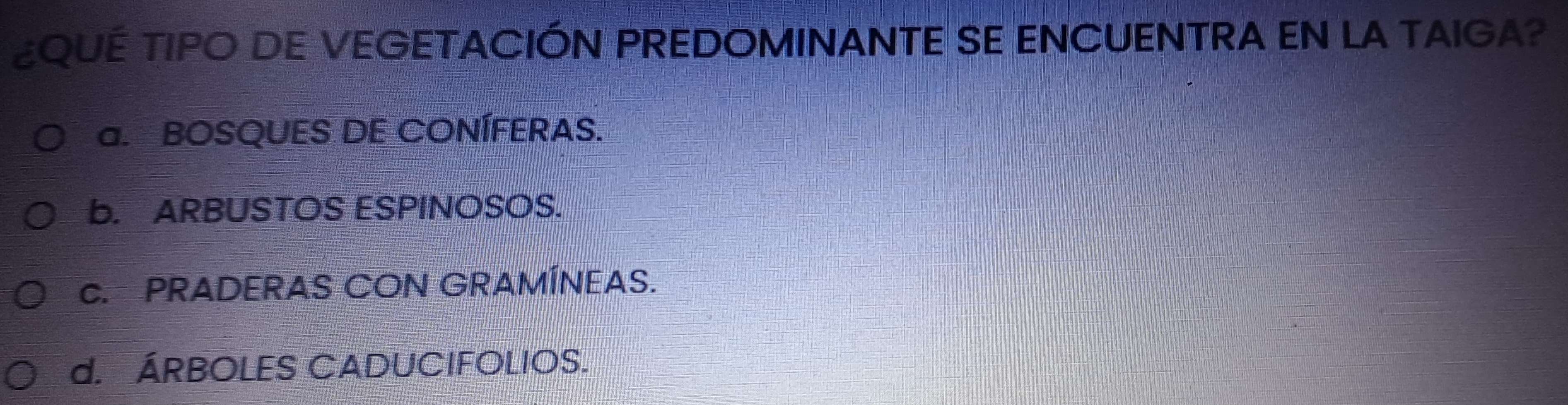 ¿QUE TIPO DE VEGETACIÓN PREDOMINANTE SE ENCUENTRA EN LA TAIGA?
a. BOSQUES DE CONÍFERAS.
b. ARBUSTOS ESPINOSOS.
C. PRADERAS CON GRAMÍNEAS.
d. ÁRBOLES CADUCIFOLIOS.