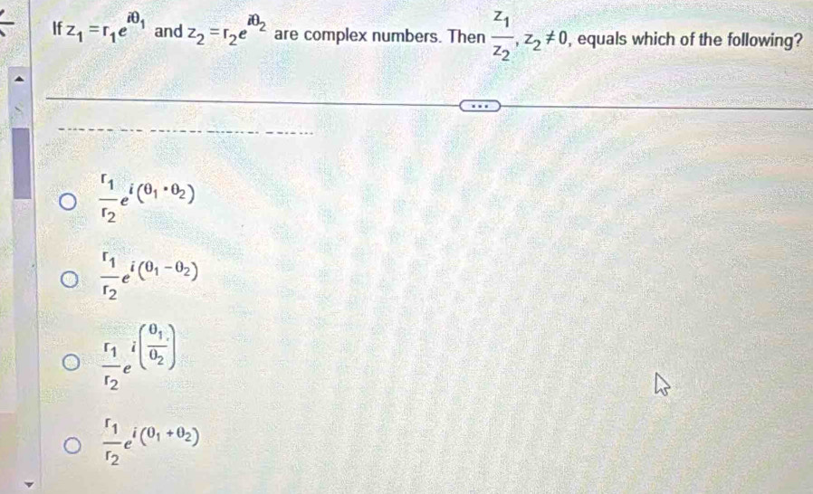 If z_1=r_1e^(iθ _1) and z_2=r_2e^(iθ _2) are complex numbers. Then frac z_1z_2, z_2!= 0 , equals which of the following?
frac r_1r_2e^(i(θ _1)· θ _2)
frac r_1r_2e^(i(0_1)-θ _2)
frac r_1r_2e^(i(frac θ _1)θ _2)
frac r_1r_2e^(i(0_1)+θ _2)