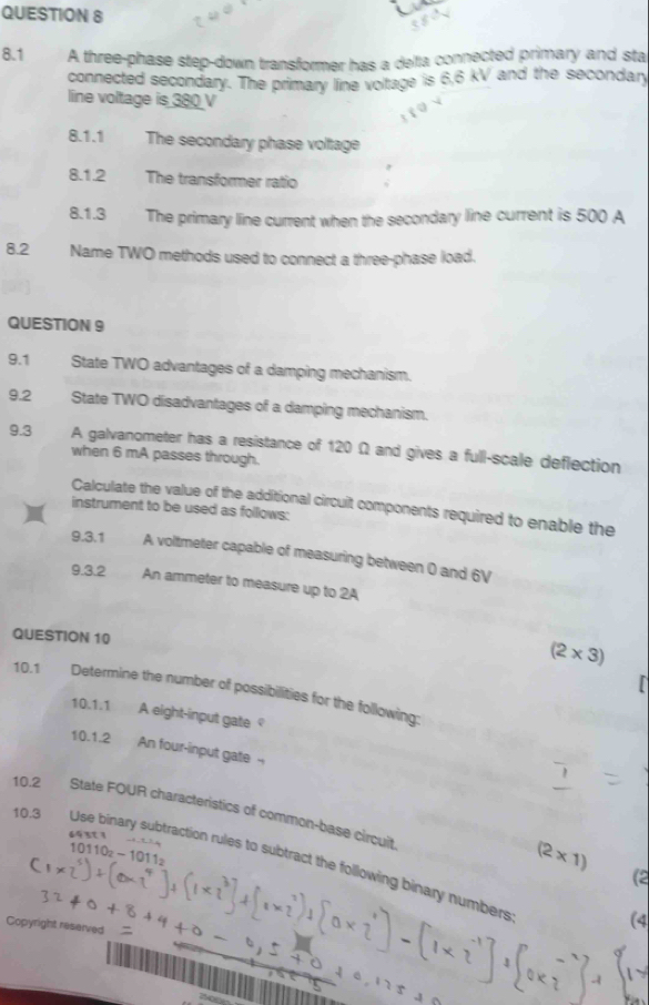 8.1 A three-phase step-down transformer has a delta connected primary and sta 
connected secondary. The primary line voltage is 6,6 kV and the secondary 
line voltage is 380 V
8.1.1 The secondary phase voltage 
8.1.2 The transformer ratio 
8.1.3 The primary line current when the secondary line current is 500 A
8.2 Name TWO methods used to connect a three-phase load. 
QUESTION 9 
9.1 State TWO advantages of a damping mechanism. 
9.2 State TWO disadvantages of a damping mechanism. 
9.3 A galvanometer has a resistance of 120 Ω and gives a full-scale deflection 
when 6 mA passes through. 
Calculate the value of the additional circuit components required to enable the 
instrument to be used as follows: 
9.3.1 A voltmeter capable of measuring between 0 and 6V
9.3.2 An ammeter to measure up to 2A
QUESTION 10
(2* 3)
10.1 Determine the number of possibilities for the following: 
101 .1 A eight-input gate 
1( ).1.2 
An four-input gate -- 
10.2 State FOUR characteristics of common-base circuit 
64 31 1
10110_2-1011_2
(2* 1)
10.3 Use binary subtraction rules to subtract the following binary numbers 
(2 
Copyright reserved 
(4