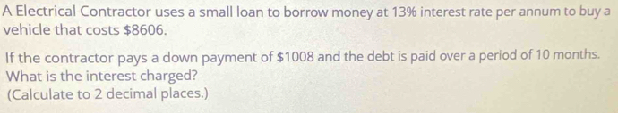 A Electrical Contractor uses a small loan to borrow money at 13% interest rate per annum to buy a 
vehicle that costs $8606. 
If the contractor pays a down payment of $1008 and the debt is paid over a period of 10 months. 
What is the interest charged? 
(Calculate to 2 decimal places.)