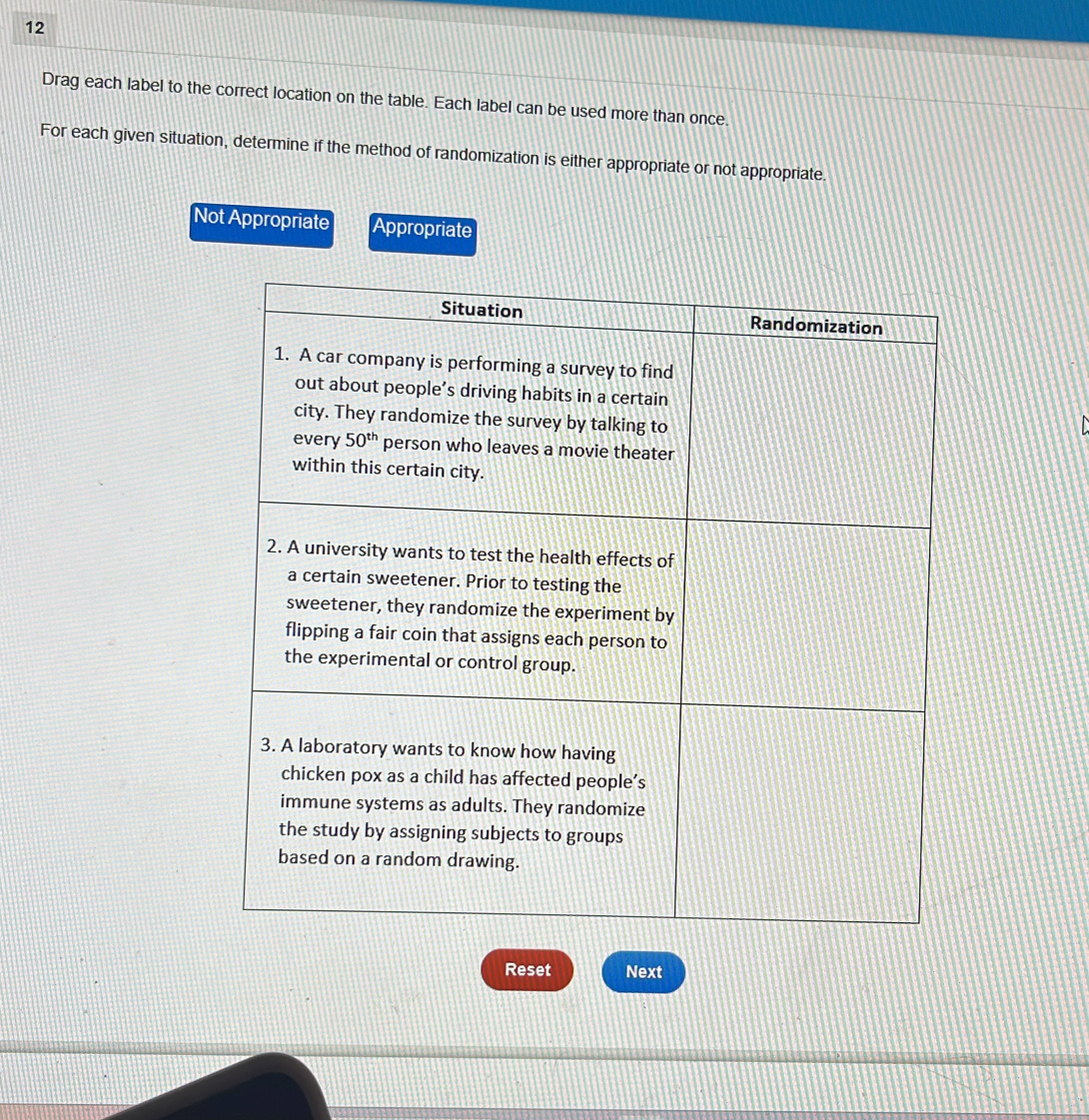 Drag each label to the correct location on the table. Each label can be used more than once.
For each given situation, determine if the method of randomization is either appropriate or not appropriate.
Not Appropriate Appropriate
Reset Next