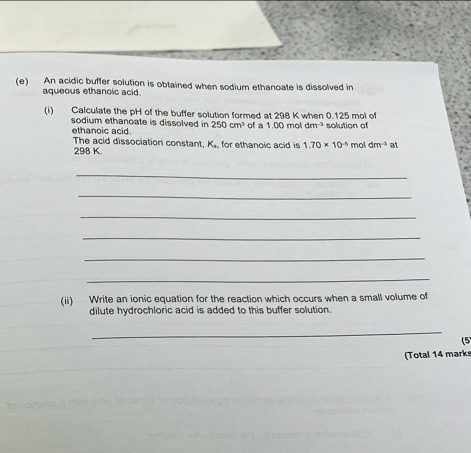 An acidic buffer solution is obtained when sodium ethanoate is dissolved in 
aqueous ethanoic acid. 
(i) Calculate the pH of the buffer solution formed at 298 K when 0.125 mol of 
sodium ethanoate is dissolved in 250cm^3 of a 1.00moldm^(-3) solution of 
ethanoic acid. The acid dissociation constant K_a for ethanoic acid is 1.70* 10^(-5) mol dm^(-3) at
298 K. 
_ 
_ 
_ 
_ 
_ 
_ 
(ii) Write an ionic equation for the reaction which occurs when a small volume of 
dilute hydrochloric acid is added to this buffer solution. 
_ 
(5 
(Total 14 marks