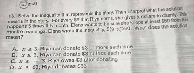 x<9</tex> 
13. Solve the inequality that represents the story. Then interpret what the solution
means in the story. For every $9 that Riya earns, she gives x dollars to charity. This
happens 5 times this month. Elena wants to be sure she keeps at least $60 from this
month's earnings. Elena wrote the inequality, 5(9-x)≥ 60. What does the solution
mean?
A. x≥ 3; Riya can donate $3 or more each time
B. x≤ 3; Riya can donate $3 or less each time
C. x≥ -3; Riya owes $3 after donating
D. x≤ 63; Riya donates $63