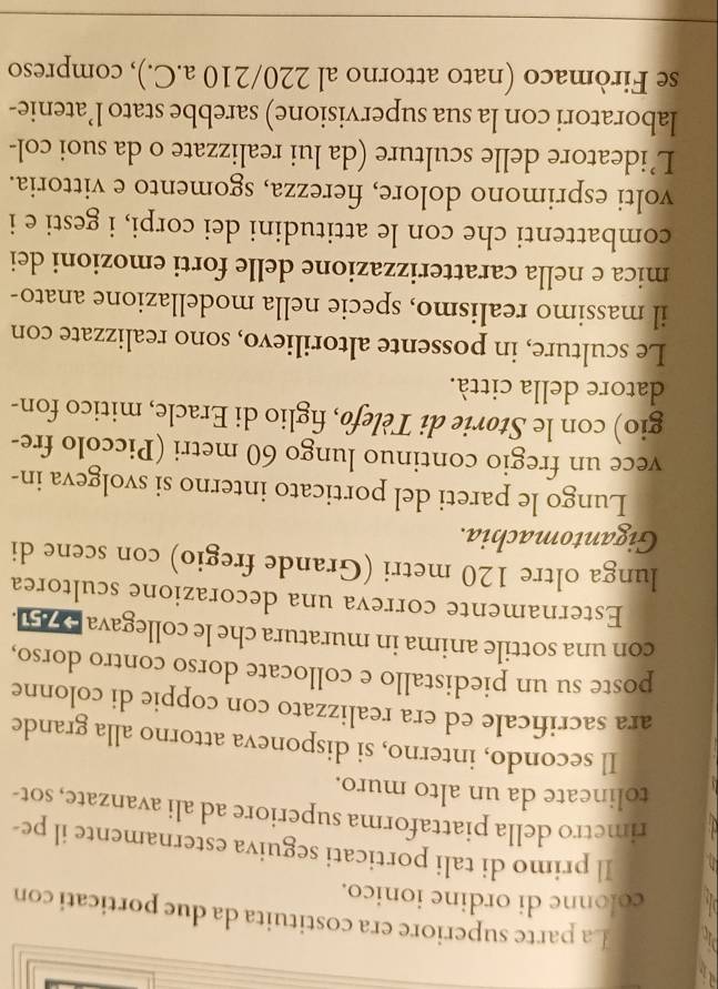 La parte superiore era costituita da due porticati con 
colonne di ordine ionico. 
Il primo di tali porticati seguiva esternamente il pe- 
rimetro della piattaforma superiore ad ali avanzate, sot- 
tolineate da un alto muro. 
Il secondo, interno, si disponeva attorno alla grande 
ara sacrificale ed era realizzato con coppie di colonne 
poste su un piedistallo e collocate dorso contro dorso, 
con una sottile anima in muratura che le collegava 25. 
Esternamente correva una decorazione scultorea 
lunga oltre 120 metri (Grande fregio) con scene di 
Gigantomachia. 
Lungo le pareti del porticato interno si svolgeva in- 
vece un fregio continuo lungo 60 metri (Piccolo fre- 
gio) con le Størie di Tèlefø, figlio di Eracle, mitico fon- 
datore della città. 
Le sculture, in possente altorilievo, sono realizzate con 
il massimo realismo, specie nella modellazione anato- 
mica e nella caratterizzazione delle forti emozioni dei 
combattenti che con le attitudini dei corpi, i gesti e i 
volti esprimono dolore, fierezza, sgomento e vittoria. 
L’ideatore delle sculture (da lui realizzate o da suoi col- 
laboratori con la sua supervisione) sarebbe stato l’atenie- 
se Firòmaco (nato attorno al 220/210 a.C.), compreso