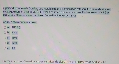 À partir du modèle de Gordon, quel serait le taux de croissance attendu du dividende si vous
savez que son prix est de 30 $, que vous estimez que son prochain dividende sera de 3 $ et
que vous déterminez que son taux d'actualisation est de 13 %?
Veuillez choisir une réponse.
a. 18,1B $
b. 23
c. 10 %
d. 13 %
e. 3 %
On vous propose d'investir dans un certificat de placement à taux progressif de 3 ans. Le