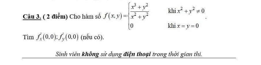 khi x^2+y^2!= 0
Câu 3. ( 2 điểm) Cho hàm số f(x,y)=beginarrayl  (x^3+y^2)/x^2+y^2  0endarray. khi x=y=0
Tìm f_x'(0,0); f_y'(0,0) (nếu có). 
Sinh viên không sử dụng điện thoại trong thời gian thi.