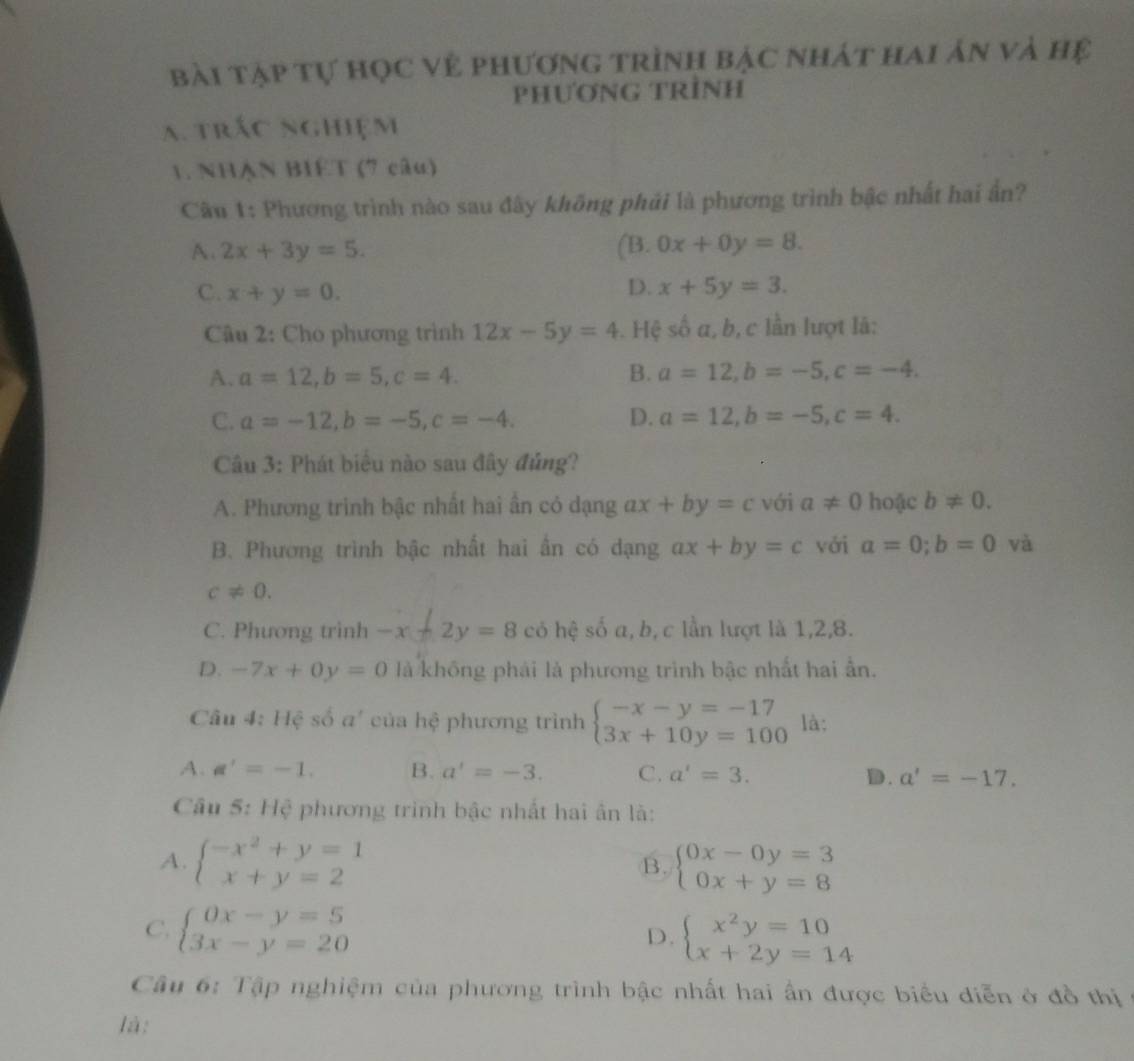 bài tạp tự học vẻ phương trình bậc nhát hai ản và hệ
PHƯơNG TRÌNH
a. trác nghiệm
1. NHẠN BIET (7 câu)
Câu 1: Phương trình nào sau đây không phải là phương trình bậc nhất hai ấn?
A. 2x+3y=5. (B. 0x+0y=8.
D.
C. x+y=0. x+5y=3.
Câu 2: Cho phương trình 12x-5y=4. Hệ số a, b, c lần lượt là:
A. a=12,b=5,c=4. B. a=12,b=-5,c=-4.
C. a=-12,b=-5,c=-4. D. a=12,b=-5,c=4.
Câu 3: Phát biểu nào sau đây đủng?
A. Phương trinh bậc nhất hai ẩn có dạng ax+by=c với a!= 0 hoặc b!= 0.
B. Phương trình bậc nhất hai ấn có dạng ax+by=c với a=0;b=0 và
c!= 0.
C. Phương trình -x+2y=8 có hệ số a, b, c lần lượt là 1,2,8.
D. -7x+0y=0 là không phải là phương trình bậc nhất hai ẫn.
Câu 4: Hệ số a' của hệ phương trình beginarrayl -x-y=-17 3x+10y=100endarray. là:
A. a'=-1. B. a'=-3. C. a'=3. D. a'=-17.
Câu 5: Hệ phương trình bậc nhất hai ân là:
A. beginarrayl -x^2+y=1 x+y=2endarray. beginarrayl 0x-0y=3 0x+y=8endarray.
B.
C. beginarrayl 0x-y=5 3x-y=20endarray. beginarrayl x^2y=10 x+2y=14endarray.
D.
Câu 6: Tập nghiệm của phương trình bậc nhất hai ấn được biểu diễn ở đồ thị
là: