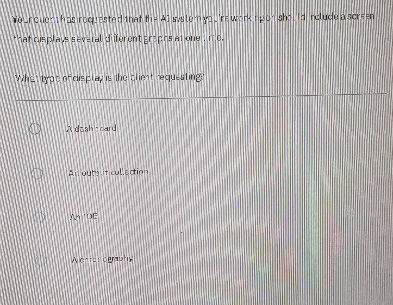 Your client has requested that the AI system you're working on should include a screen
that displays several different graphs at one time.
What type of display is the client requesting?
A dashboard
An output collection
An IDE
A chronography