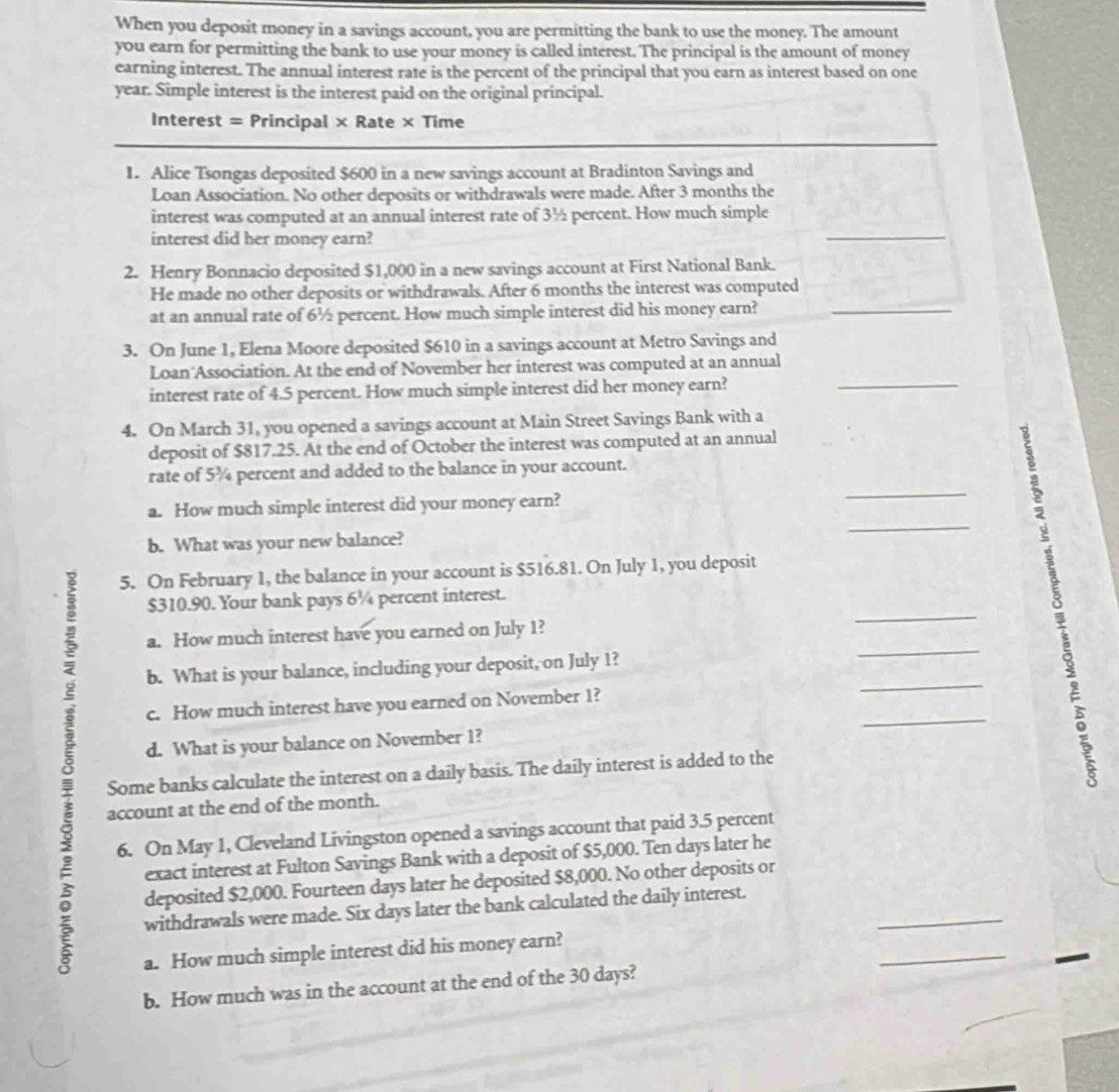 When you deposit money in a savings account, you are permitting the bank to use the money. The amount
you earn for permitting the bank to use your money is called interest. The principal is the amount of money
earning interest. The annual interest rate is the percent of the principal that you earn as interest based on one
year. Simple interest is the interest paid on the original principal.
Interest = Principal × Rate × Time
1. Alice Tsongas deposited $600 in a new savings account at Bradinton Savings and
Loan Association. No other deposits or withdrawals were made. After 3 months the
interest was computed at an annual interest rate of 3½ percent. How much simple
interest did her money earn?
_
2. Henry Bonnacio deposited $1,000 in a new savings account at First National Bank.
He made no other deposits or withdrawals. After 6 months the interest was computed
at an annual rate of 6½ percent. How much simple interest did his money earn?_
3. On June 1, Elena Moore deposited $610 in a savings account at Metro Savings and
Loan Association. At the end of November her interest was computed at an annual
interest rate of 4.5 percent. How much simple interest did her money earn?
_
4. On March 31, you opened a savings account at Main Street Savings Bank with a
deposit of $817.25. At the end of October the interest was computed at an annual
rate of 5¾ percent and added to the balance in your account.
_
a. How much simple interest did your money earn?
_
b. What was your new balance?
5. On February 1, the balance in your account is $516.81. On July 1, you deposit
$310.90. Your bank pays 6¼ percent interest.
a. How much interest have you earned on July 1?
_
_
_
 b. What is your balance, including your deposit, on July 1?
_
c. How much interest have you earned on November 1?
F
d. What is your balance on November 1?
Some banks calculate the interest on a daily basis. The daily interest is added to the
5
account at the end of the month.
6. On May 1, Cleveland Livingston opened a savings account that paid 3.5 percent
exact interest at Fulton Savings Bank with a deposit of $5,000. Ten days later he
_
deposited $2,000. Fourteen days later he deposited $8,000. No other deposits or
withdrawals were made. Six days later the bank calculated the daily interest.
_
a. How much simple interest did his money earn?
b. How much was in the account at the end of the 30 days?