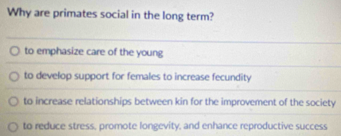 Why are primates social in the long term?
to emphasize care of the young
to develop support for females to increase fecundity
to increase relationships between kin for the improvement of the society
to reduce stress, promote longevity, and enhance reproductive success