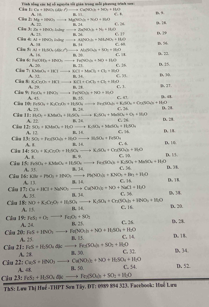 Tnh tổng các hệ số nguyên tối giān trong mỗi phương trình sau:
Câu 1:Cu+HNO_3(dacr^0)to Cu(NO_3)_2+NO_2+H_2O
A. 10. B. 11. C. 8. D. 9.
Câu 2:Mg+HNO_3to Mg(NO_3)_2+N_2O+H_2O D. 28.
A. 22. B. 24. C. 26.
Câu 3:Zn+HNO_3lodngto Zn(NO_3)_2+N_2+H_2O
A. 25. B. 26. C. 27 D. 29
Câu 4: Al+HNO_3lodngto Al(NO_3)_3+NH_4NO_3+H_2O
A. 58 B. 54 C. 60. D. 56.
Câu 5: Al+H_2SO_4(dac.r^0)to Al_2(SO_4)_3+SO_2+H_2O
A. 16. B. 20. C. 18. D. 22.
Câu 6: Fe(OH)_2+HNO_3to Fe(NO_3)_3+NO+H_2O
A. 20. B. 23. C. 26. D. 25.
Câu 7:KMnO_4+HClto KCl+MnCl_2+Cl_2+H_2O
A. 32. B. 34. C. 35. D. 30.
Câu 8: K_2Cr_2O_7+HCl to KCl+CrCl_3+Cl_2+H_2O D. 27.
A. 29. B. 28. C. 3.
Câu 9: Fe_3O_4+HNO_3 to Fe(NO_3)_3+NO+H_2O
A. 45. B. 55. C. 47. D. 48.
Câu 10: FeSO_4+K_2Cr_2O_7+H_2SO_4- Fe_2(SO_4)_3+K_2SO_4+Cr_2(SO_4)_3+H_2O
A. 25. B. 24. C. 26. D. 28.
Câu 11: H_2O_2+KMnO_4+H_2SO_4- K_2SO_4+MnSO_4+O_2+H_2O
A. 22. B. 24. C. 26. D. 28.
Câu 12: SO_2+KMnO_4+H_2Oto K_2SO_4+MnSO_4+H_2SO_4 D. 18.
A. 12. B. 14. C. 16.
Câu 13: SO_2+Fe_2(SO_4)_3+H_2Oto H_2SO_4+FeSO_4 D. 10.
A. 8. B. 14. C. 6.
Câu 14: SO_2+K_2Cr_2O_7+H_2SO_4to K_2SO_4+Cr_2(SO_4)_3+H_2O D. 15.
A. 8. B. 9. C. 10.
Câu 15: FeSO_4+KMnO_4+H_2SO_4to Fe_2(SO_4)_3+K_2SO_4+MnSO_4+H_2O D. 38.
A. 35. B. 34. C. 36.
Câu 16: KBr+PbO_2+HNO_3to Pb(NO_3)_2+KNO_3+Br_2+H_2O D. 18.
A. 13. B. 14. C. 16.
Câu 17: Cu+HCl+NaNO_3to Cu(NO_3)_2+NO+NaCl+H_2O C. 36. D. 38.
A. 35. B. 34.
Câu 18:NO+K_2Cr_2O_7+H_2SO_4to K_2SO_4+Cr_2(SO_4)_3+HNO_3+H_2O D. 20.
A. 15. B. 14. C. 16.
Câu 19:FeS_2+O_2to Fe_2O_3+SO_2
A. 24. B. 25. C. 26. D. 28.
Chat au20: FeS+HNO_3to Fe(NO_3)_3+NO+H_2SO_4+H_2O
A. 25. B. 15. C. 14. D. 18.
Chat au21:FeS+H_2SO_4dacto Fe_2(SO_4)_3+SO_2+H_2O
A. 28. B. 30.
C. 32. D. 34.
Câu 22:Cu_2S+HNO_3to Cu(NO_3)_2+NO+H_2SO_4+H_2O
A. 48. B. 50. C. 54. D. 52.
Câu 23: FeS_2+H_2SO_4dicto Fe_2(SO_4)_3+SO_2+H_2O
ThS: Lưu Thị Huế -THPT Sơn Tây. ĐT: 0989 894 323. Facebook: Huế Lưu