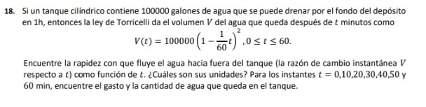 Si un tanque cilíndrico contiene 100000 galones de agua que se puede drenar por el fondo del depósito 
en 1h, entonces la ley de Torricelli da el volumen V del agua que queda después de t minutos como
V(t)=100000(1- 1/60 t)^2, 0≤ t≤ 60. 
Encuentre la rapidez con que fluye el agua hacia fuera del tanque (la razón de cambio instantánea V 
respecto a t) como función de t. ¿Cuáles son sus unidades? Para los instantes t=0,10,20,30,40,50
60 min, encuentre el gasto y la cantidad de agua que queda en el tanque.