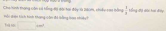 Tộp vao 8 trong 
Cho hình thang cân có tổng độ dài hai đáy là 24cm, chiều cao bằng  1/3  tổng độ dài hai đáy. 
Hỏi diện tích hình thang cân đó bằng bao nhiêu? 
Trà lời: □ cm^2.