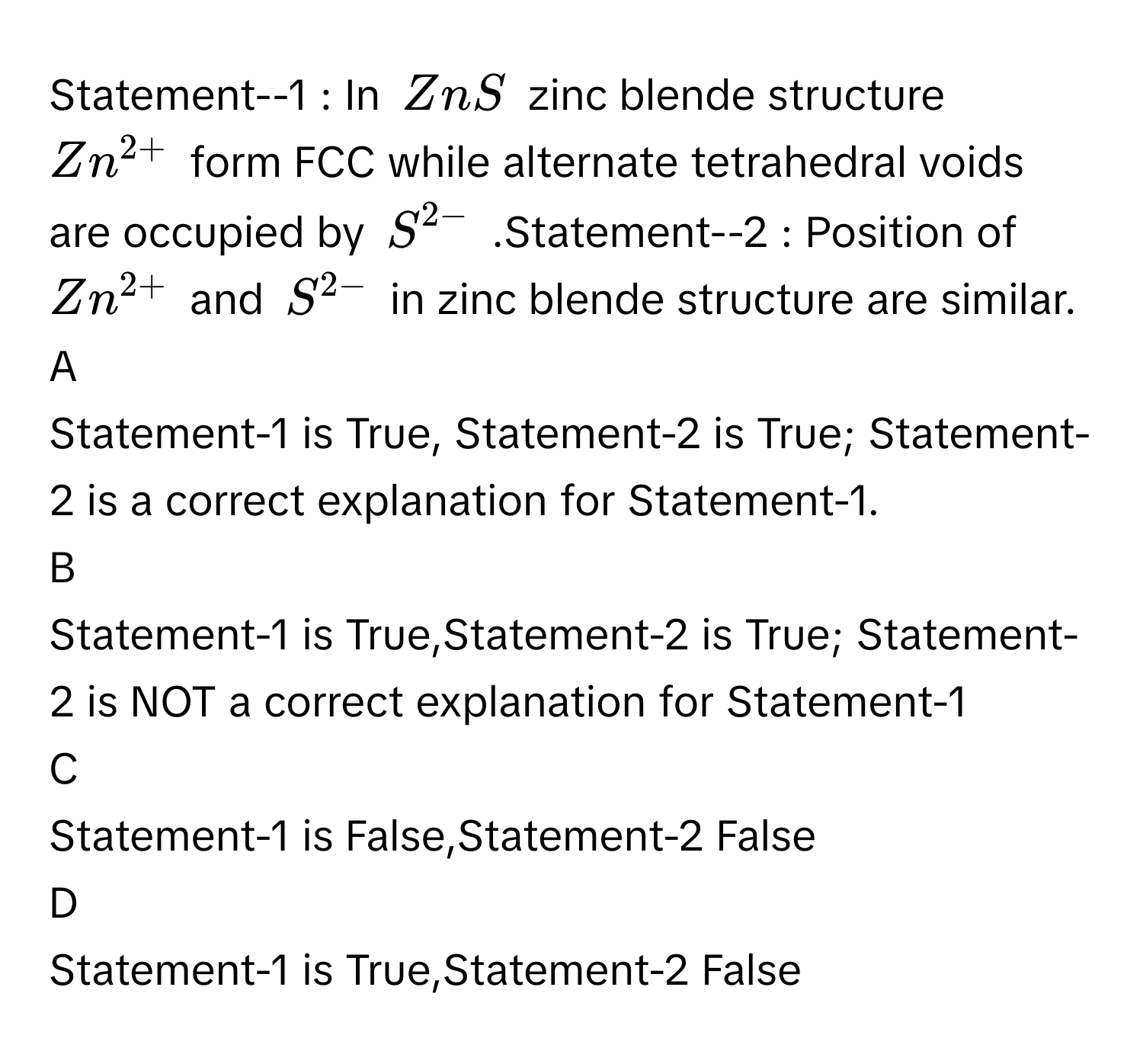 Statement--1 : In $$ZnS$$ zinc blende structure $$Zn^(2+)$$ form FCC while alternate tetrahedral voids are occupied by $$S^(2-)$$ .Statement--2 : Position of $$Zn^(2+)$$ and $$S^(2-)$$ in zinc blende structure are similar.

A  
Statement-1 is True, Statement-2 is True; Statement-2 is a correct explanation for Statement-1. 


B  
Statement-1 is True,Statement-2 is True; Statement-2 is NOT a correct explanation for Statement-1 


C  
Statement-1 is False,Statement-2 False 


D  
Statement-1 is True,Statement-2 False