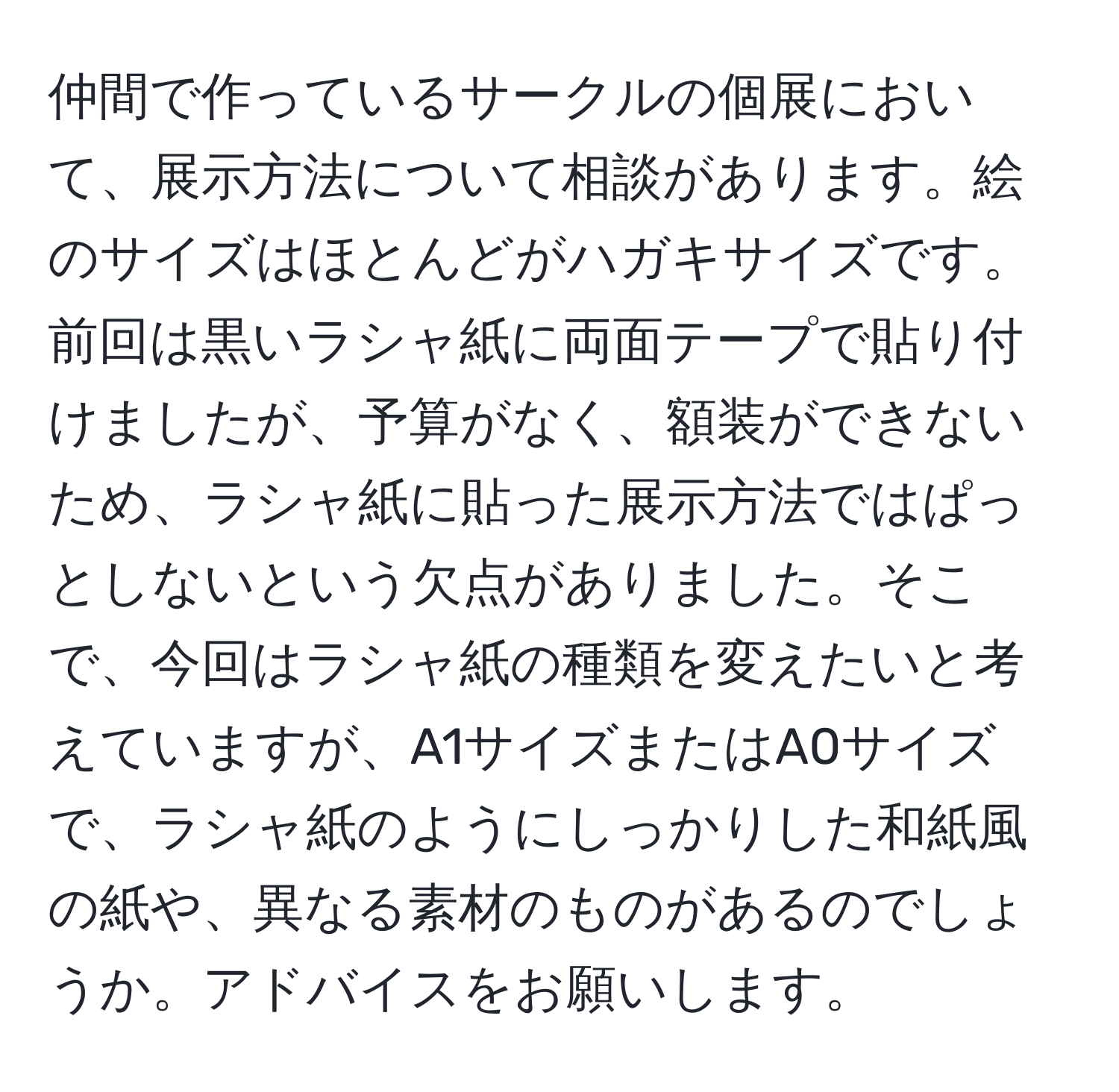 仲間で作っているサークルの個展において、展示方法について相談があります。絵のサイズはほとんどがハガキサイズです。前回は黒いラシャ紙に両面テープで貼り付けましたが、予算がなく、額装ができないため、ラシャ紙に貼った展示方法ではぱっとしないという欠点がありました。そこで、今回はラシャ紙の種類を変えたいと考えていますが、A1サイズまたはA0サイズで、ラシャ紙のようにしっかりした和紙風の紙や、異なる素材のものがあるのでしょうか。アドバイスをお願いします。