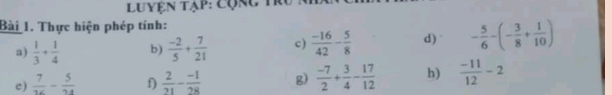 Luyện tạp: cộng tr 
Bài 1. Thực hiện phép tính: 
a)  1/3 + 1/4  b)  (-2)/5 + 7/21  c)  (-16)/42 - 5/8  d) - 5/6 -(- 3/8 + 1/10 )
e)  7/16 - 5/24  f)  2/71 - (-1)/28  g)  (-7)/2 + 3/4 - 17/12  h)  (-11)/12 -2