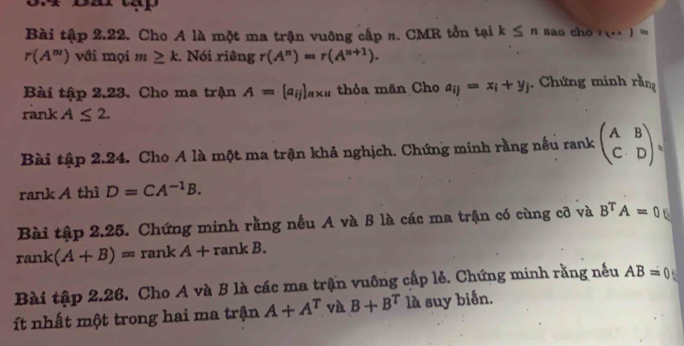 Bài tí BX o 2.22. Cho A là một ma trận vuông cấp n. CMR tồn tại k≤ n sao cho r(...)=
r(A^m) với mọi m≥ k. N Bi ri hat engr(A^n)=r(A^(n+1)). 
Bài tập 2.23. Cho ma trận A=[a_ij]_n* u thỏa mãn Cho a_ij=x_i+y_j. Chứng minh rằng 
rank A≤ 2. 
Bài tập 2.24. Cho A là một ma trận khả nghịch. Chứng minh rằng nếu rank beginpmatrix A&B C&Dendpmatrix
rank A thì D=CA^(-1)B. 
Bài tập 2.25. Chứng minh rằng nều A và B là các ma trận có cùng cỡ và B^TA=0
rank (A+B)=rankA+rankB. 
Bài tập 2.26. Cho A và B là các ma trận vuông cấp lẻ. Chứng minh rằng nếu AB=0
ít nhất một trong hai ma trận A+A^T và B+B^T là suy biến.