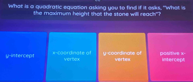 What is a quadratic equation asking you to find if it asks, "What is
the maximum height that the stone will reach"?
y-intercept x-coordinate of y-coordinate of positive :4.
vertex vertex intercept