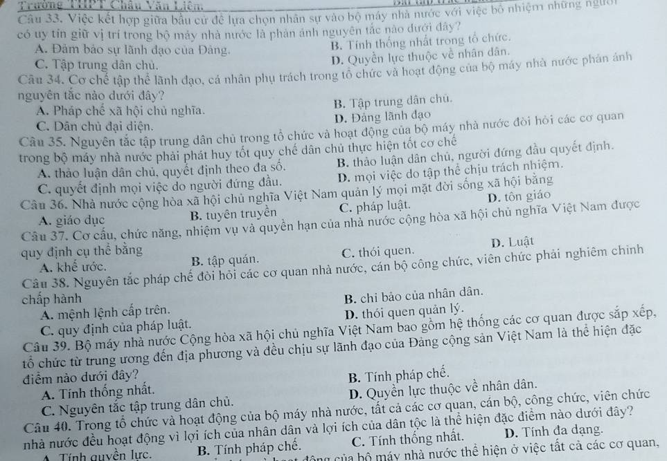 Trường THPT Châu Văn Liên.
Câu 33. Việc kết hợp giữa bầu cử đề lựa chọn nhân sự vào bộ máy nhà nước với việc bộ nhiệm những ngườ
có uy tin giữ vị trí trong bộ máy nhà nước là phản ảnh nguyên tắc nào dưới đây?
A. Đảm bảo sự lãnh đạo của Đảng.
B. Tính thống nhất trong tổ chức.
C. Tập trung dân chủ.
D. Quyền lực thuộc về nhân dân.
Câu 34. Cơ chế tập thể lãnh đạo, cá nhân phụ trách trong tổ chức và hoạt động của bộ máy nhà nước phản ánh
nguyên tắc nào dưới đây?
A. Pháp chế xã hội chủ nghĩa.
B. Tập trung dân chủ.
C. Dân chủ đại diện. D. Đảng lãnh đạo
Câu 35. Nguyên tắc tập trung dân chủ trong tổ chức và hoạt động của bộ máy nhà nước đòi hỏi các cơ quan
trong bộ máy nhà nước phải phát huy tốt quy chế dân chủ thực hiện tốt cơ chế
A. thảo luận dân chủ, quyết định theo đa số. B. thảo luận dân chủ, người đứng đầu quyết định.
C. quyết định mọi việc do người đứng đầu. D. mọi việc do tập thể chịu trách nhiệm.
Câu 36. Nhà nước cộng hòa xã hội chủ nghĩa Việt Nam quản lý mọi mặt đời sống xã hội bằng
A. giáo dục B. tuyên truyền C. pháp luật. D. tôn giáo
Câu 37. Cơ cấu, chức năng, nhiệm vụ và quyền hạn của nhà nước cộng hòa xã hội chủ nghĩa Việt Nam được
quy định cụ thể bằng C. thói quen. D. Luật
A. khể ước. B. tập quán.
Câu 38. Nguyên tắc pháp chế đòi hỏi các cơ quan nhà nước, cán bộ công chức, viên chức phải nghiêm chinh
chấp hành
A. mệnh lệnh cấp trên. B. chỉ bảo của nhân dân.
C. quy định của pháp luật. D. thói quen quản lý.
Câu 39. Bộ máy nhà nước Cộng hòa xã hội chủ nghĩa Việt Nam bao gồm hệ thống các cơ quan được sắp xếp,
tổ chức từ trung ương đến địa phương và đều chịu sự lãnh đạo của Đảng cộng sản Việt Nam là thể hiện đặc
điểm nào dưới đây? B. Tính pháp chế.
A. Tính thống nhất.
C. Nguyên tắc tập trung dân chủ. D. Quyền lực thuộc về nhân dân.
Câu 40. Trong tổ chức và hoạt động của bộ máy nhà nước, tất cả các cơ quan, cán bộ, công chức, viên chức
nhà nước đều hoạt động vì lợi ích của nhân dân và lợi ích của dân tộc là thể hiện đặc điểm nào dưới đây?
A Tính auyền lực. B. Tính pháp chế. C. Tính thống nhất. D. Tính đa dạng.
công của bộ máy nhà nước thể hiện ở việc tất cả các cơ quan,