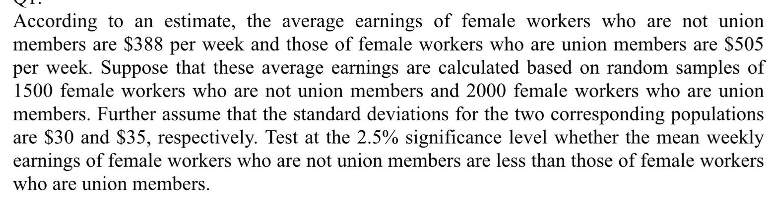 According to an estimate, the average earnings of female workers who are not union 
members are $388 per week and those of female workers who are union members are $505
per week. Suppose that these average earnings are calculated based on random samples of
1500 female workers who are not union members and 2000 female workers who are union 
members. Further assume that the standard deviations for the two corresponding populations 
are $30 and $35, respectively. Test at the 2.5% significance level whether the mean weekly
earnings of female workers who are not union members are less than those of female workers 
who are union members.