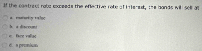 If the contract rate exceeds the effective rate of interest, the bonds will sell at
a. maturity value
b. a discount
c. face value
d. a premium