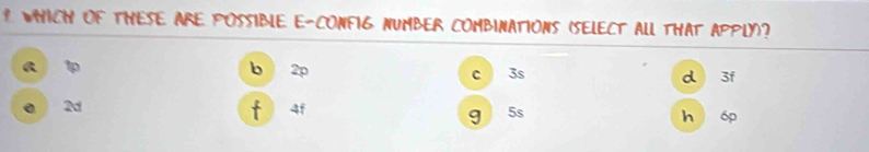 WHICH OF THESE ARE POSSIBLE E-CONFIG NUMBER COMBINATIONS (SELECT All THAt APPLY)?
a 1
b 2p c 3s d 3f
f
0 2d 4f h 6p
g 5s