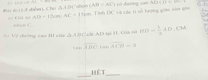 Giá sử AC=80m
Bài 6: (1,5 điểm), Cho △ ABC nhọn (AB có dường cao AD(D∈ BC)
a) Giá sử AD=12cm; AC=15cm. Tính DC và các ti số lượng giác của góc 
nhọn C. 
b) Vẽ đường cao BI của △ ABC cắt AD tại H. Già sử HD= 1/3 AD. CM :
tan overline ABC.tan overline ACB=3
_ 
hét_