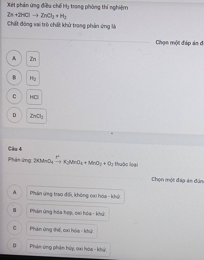 Xết phản ứng điều chế H_2 trong phòng thí nghiệm
Zn+2HClto ZnCl_2+H_2
Chất đóng vai trò chất khử trong phản ứng là
Chọn một đáp án đ
A Zn
B H_2
C HCl
D ZnCl_2
Câu 4
Phản ứng: 2KMnO_4xrightarrow t^oK_2MnO_4+MnO_2+O_2 thuộc loại
Chọn một đáp án đúng
A Phản ứng trao đổi, không oxi hóa - khử.
B Phản ứng hóa hợp, oxi hóa - khứ.
C Phản ứng thế, oxi hóa - khứ.
D Phản ứng phân hủy, oxi hóa - khứ.