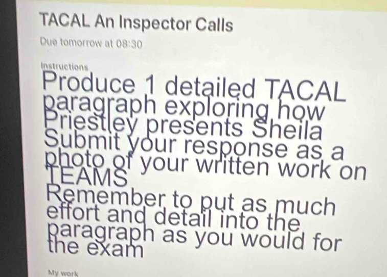 TACAL An Inspector Calls 
Due tomorrow at 08:30 
Instructions 
Produce 1 detailed TACAL 
paragraph exploring how 
Priestley presents Sheila 
Submit your response as a 
photo of your written work on 
TEAMS 
Remember to put as much 
effort and detail into the 
paragraph as you would for 
the exam 
My work