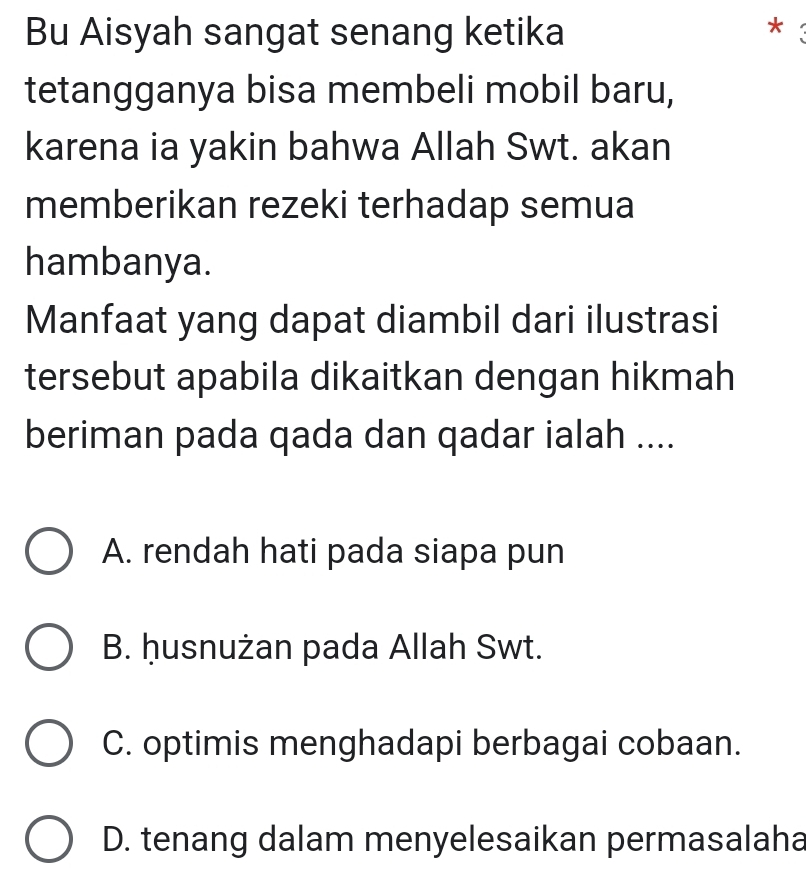 Bu Aisyah sangat senang ketika *
tetangganya bisa membeli mobil baru,
karena ia yakin bahwa Allah Swt. akan
memberikan rezeki terhadap semua
hambanya.
Manfaat yang dapat diambil dari ilustrasi
tersebut apabila dikaitkan dengan hikmah
beriman pada qada dan qadar ialah ....
A. rendah hati pada siapa pun
B. ḥusnużan pada Allah Swt.
C. optimis menghadapi berbagai cobaan.
D. tenang dalam menyelesaikan permasalaha