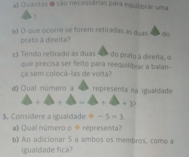 Quantas ● são necessárias para equilibrar uma 
? 
b) O que ocorre se forem retiradas as duas do 
prato à direita? 
c) Tendo retirado as duas do prato à direita, o 
que precisa ser feito para reequilibrar a balan- 
ça sem colocá-las de volta? 
d) Qual número a representa na igualdade 
△ + + □  = +++3
5. Considere a igualdade ≌ -5=3. 
a) Qual número o ◆ representa? 
b) Ao adicionar 5 a ambos os membros, como a 
igualdade fica?