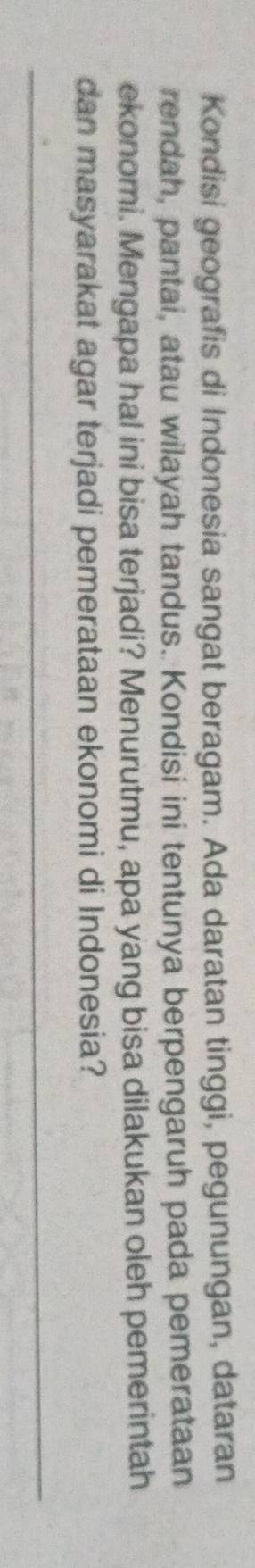 Kondisi geografis di Indonesia sangat beragam. Ada daratan tinggi, pegunungan, dataran 
rendah, pantai, atau wilayah tandus. Kondisi ini tentunya berpengaruh pada pemerataan 
ekonomi. Mengapa hal ini bisa terjadi? Menurutmu, apa yang bisa dilakukan oleh pemerintah 
dan masyarakat agar terjadi pemerataan ekonomi di Indonesia? 
_