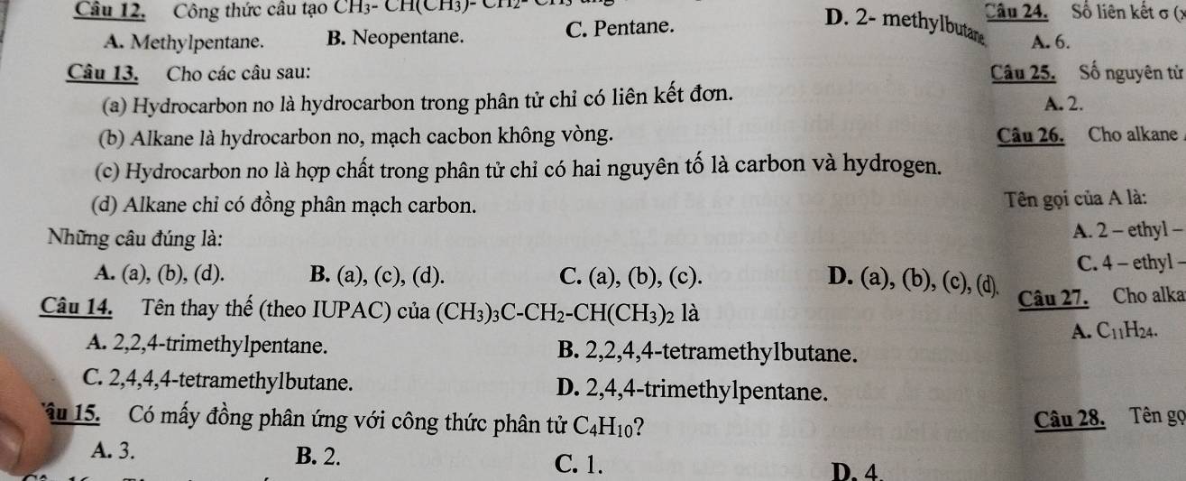 Công thức câu tạo CH₃- CH(CH3)- Ch Câu 24. Số liên kết σ (x
A. Methylpentane. B. Neopentane. C. Pentane.
D. 2 - methylbutare A. 6.
Câu 13. Cho các câu sau: Câu 25.Số nguyên tử
(a) Hydrocarbon no là hydrocarbon trong phân tử chỉ có liên kết đơn. A. 2.
(b) Alkane là hydrocarbon no, mạch cacbon không vòng. Câu 26. Cho alkane
(c) Hydrocarbon no là hợp chất trong phân tử chỉ có hai nguyên tố là carbon và hydrogen.
(d) Alkane chỉ có đồng phân mạch carbon. Tên gọi của A là:
Những câu đúng là: A. 2 - ethyl -
A. (a), (b), (d). B. (a), (c), (d). C. (a), (b), (c). C. 4 - ethyl -
D. (a), (b), (c), (d).
Câu 14. Tên thay thế (theo IUPAC) của (CH_3)_3C-CH_2-CH(CH_3) 2 là
Câu 27. Cho alka
A. C_11 H24.
A. 2, 2, 4 -trimethylpentane. B. 2, 2, 4, 4 -tetramethylbutane.
C. 2, 4, 4, 4 -tetramethylbutane. D. 2, 4, 4 -trimethylpentane.
â 15. Có mấy đồng phân ứng với công thức phân tử C_4H_10 ?
Câu 28. Tên gọ
A. 3. B. 2. C. 1. D. 4.