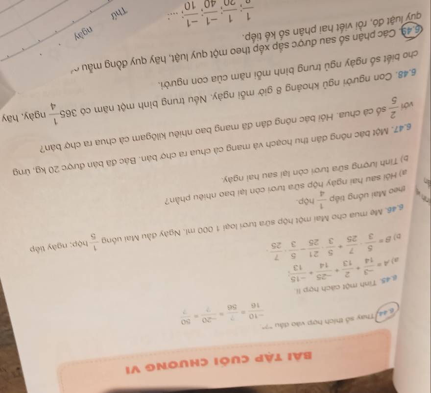 Bài tập cuối chương VI
6.44. Thay số thích hợp vào dấu "?"
 (-10)/16 = ?/56 = (-20)/? = 50/? 
g.45. Tinh một cách hợp li.
a) A= (-3)/14 + 2/13 + (-25)/14 + (-15)/13 ;
D) beta = 5/3 ·  7/25 + 5/3 ·  21/25 - 5/3 ·  7/25 ·
6.46. Mẹ mua cho Mai một hộp sữa tươi loại 1 000 ml. Ngày đầu Mai uống  1/5  hộp; ngày tiếp
nh v theo Mai uống tiếp  1/4 h(p.).
a) Hỏi sau hai ngày hộp sữa tươi còn lại bao nhiêu phần?
b) Tính lượng sữa tươi còn lại sau hai ngày.
6.47. Một bác nông dân thu hoạch và mang cà chua ra chợ bán. Bác đã bán được 20 kg, ứng
với  2/5  cố cà chua. Hỏi bác nông dân đã mang bao nhiêu kilôgam cà chua ra chợ bán?
6.48. Con người ngủ khoảng 8 giờ mỗi ngày. Nếu trung bình một năm có 365 1/4  ngày, hāy
cho biết số ngày ngủ trung bình mỗi năm của con người.
6.49. Các phận số sau được sắp xếp theo một quy luật, hãy quy đồng mẫu 
quy luật đó, rồi viết hai phân số kế tiếp.
ngày
frac 1; 1/20 ; (-1)/40 ; (-1)/10 ;...:
Thứ